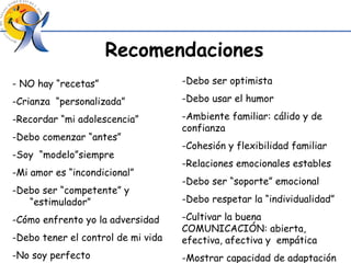 Recomendaciones -  NO hay “recetas” -Crianza  “personalizada” -Recordar “mi adolescencia” -Debo comenzar “antes” -Soy  “modelo”siempre -Mi amor es “incondicional” -Debo ser “competente” y “estimulador” -Cómo enfrento yo la adversidad -Debo tener el control de mi vida -No soy perfecto -Debo ser optimista -Debo usar el humor -Ambiente familiar: cálido y de confianza -Cohesión y flexibilidad familiar -Relaciones emocionales estables -Debo ser “soporte” emocional -Debo respetar la “individualidad” -Cultivar la buena COMUNICACIÓN: abierta, efectiva, afectiva y  empática -Mostrar capacidad de adaptación 