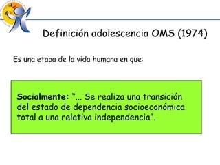 Definición adolescencia OMS (1974) Es una etapa de la vida humana en que: Biológicamente:  “...el individuo progresa desde la aparición inicial de las características sexuales secundarias hasta la madurez sexual...” Psicológicamente:  “... Los procesos psicológicos del individuo y las pautas de identificación evolucionan desde los del niño a las del adulto...” Socialmente:  “... Se realiza una transición del estado de dependencia socioeconómica total a una relativa independencia”. 