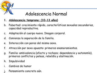 Adolescencia Normal Adolescencia temprana: (10-13 años) Pubertad: crecimiento rápido, características sexuales secundarias, capacidad reproductiva. Adaptación al cuerpo nuevo. Imagen corporal. Comienza la separación de la familia. Interacción con pares del mismo sexo. Atracción por sexo opuesto: primeros enamoramientos. Familia: ambivalencia (afecto y rechazo; dependencia y autonomía), primeros conflictos y peleas, rebeldía y obstinación. Impulsividad Cambios de humor Pensamiento concreto aún. 