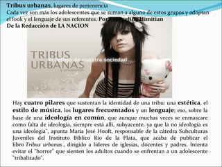Tribus urbanas, lugares de pertenencia
Cada vez son más los adolescentes que se suman a alguno de estos grupos y adoptan
el look y el lenguaje de sus referentes. Por Evangelina Himitian
De la Redacción de LA NACION




  Hay cuatro pilares que sustentan la identidad de una tribu: una estética, el
  estilo de música, los lugares frecuentados y un lenguaje; eso, sobre la
  base de una ideología en común, que aunque muchas veces se enmascare
  como falta de ideología, siempre está allí, subyacente, ya que la no ideología es
  una ideología", apunta María José Hooft, responsable de la cátedra Subculturas
  Juveniles del Instituto Bíblico Río de la Plata, que acaba de publicar el
  libro Tribus urbanas , dirigido a líderes de iglesias, docentes y padres. Intenta
  evitar el "horror" que sienten los adultos cuando se enfrentan a un adolescente
  "tribalizado".
 