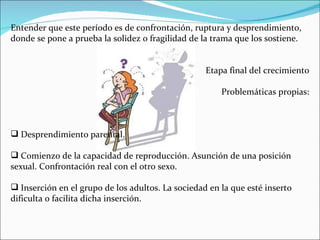 Entender que este período es de confrontación, ruptura y desprendimiento,
donde se pone a prueba la solidez o fragilidad de la trama que los sostiene.


                                                   Etapa final del crecimiento

                                                       Problemáticas propias:



 Desprendimiento parental.

 Comienzo de la capacidad de reproducción. Asunción de una posición
sexual. Confrontación real con el otro sexo.

 Inserción en el grupo de los adultos. La sociedad en la que esté inserto
dificulta o facilita dicha inserción.
 