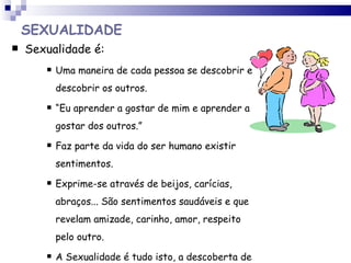 SEXUALIDADE Sexualidade é: Uma maneira de cada pessoa se descobrir e descobrir os outros. “ Eu aprender a gostar de mim e aprender a gostar dos outros.” Faz parte da vida do ser humano existir sentimentos. Exprime-se através de beijos, carícias, abraços... São sentimentos saudáveis e que revelam amizade, carinho, amor, respeito pelo outro. A Sexualidade é tudo isto, a descoberta de sentimentos !!!  .  