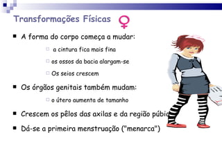 Transformações Físicas A forma do corpo começa a mudar: a cintura fica mais fina os ossos da bacia alargam-se Os seios crescem Os órgãos genitais também mudam:  o útero aumenta de tamanho Crescem os pêlos das axilas e da região púbica  Dá-se a primeira menstruação ("menarca") 
