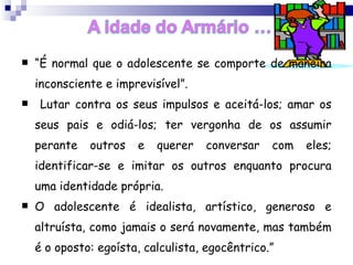 “ É normal que o adolescente se comporte de maneira inconsciente e imprevisível”. Lutar contra os seus impulsos e aceitá-los; amar os seus pais e odiá-los; ter vergonha de os assumir perante outros e querer conversar com eles; identificar-se e imitar os outros enquanto procura uma identidade própria.  O adolescente é idealista, artístico, generoso e altruísta, como jamais o será novamente, mas também é o oposto: egoísta, calculista, egocêntrico.”   ANNA FREUD, filha do famoso psicanalista Sigmund Freud  