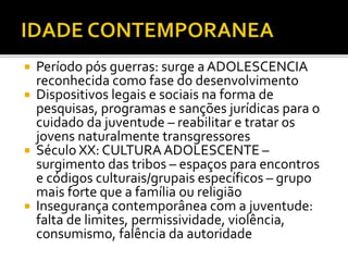  Período pós guerras: surge a ADOLESCENCIA
reconhecida como fase do desenvolvimento
 Dispositivos legais e sociais na forma de
pesquisas, programas e sanções jurídicas para o
cuidado da juventude – reabilitar e tratar os
jovens naturalmente transgressores
 Século XX: CULTURAADOLESCENTE –
surgimento das tribos – espaços para encontros
e códigos culturais/grupais específicos – grupo
mais forte que a família ou religião
 Insegurança contemporânea com a juventude:
falta de limites, permissividade, violência,
consumismo, falência da autoridade
 