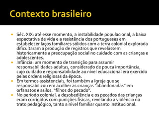  Séc. XIX: até esse momento, a instabilidade populacional, a baixa
expectativa de vida e a resistência dos portugueses em
estabelecer laços familiares sólidos com a terra colonial explorada
dificultaram a produção de registros que revelassem
historicamente a preocupação social no cuidado com as crianças e
adolescentes.
 Infância: um momento de transição para assumir
responsabilidades adultas, considerado de pouca importância,
cujo cuidado e responsabilidade ao nível educacional era exercido
pelas ordens religiosas da época.
 Em termos assistenciais, foi também a Igreja que se
responsabilizou em acolher as crianças “abandonadas” em
orfanatos e asilos: “filhos do pecado”.
 No período colonial, a desobediência e os pecados das crianças
eram corrigidos com punições físicas, revelando a violência no
trato pedagógico, tanto a nível familiar quanto institucional.
 