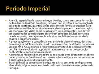 Atenção especializada para as crianças de elite, com a crescente formação
de famílias no território brasileiro, tanto no que se refere à consolidação da
sociedade existente, quanto à vinda crescente de famílias européias para
estabelecer residência nas cidades em acelerado processo de urbanização.
 As crianças eram vistas como pessoas sem juízo, irrequietas, que devem
ser disciplinadas com rigor para assumirem condutas adultas aceitáveis
pelo bom gosto, ou etiqueta nobre de vida, imobilizando a capacidade
criativa e espontaneidade.
 A preocupação com a consciência, no sentido de discernimento, dos atos
das crianças e adolescentes tem sido um eixo central de debates durante os
séculos XIX e XX.A infância é reconhecida como fase de desenvolvimento
peculiar: ideal evolucionista, positivista, repercute numa preocupação
pública/estatal com o futuro da nação.
 A concepção higienista e saneadora da sociedade atua diretamente sobre o
poder privado, as famílias sofrem intervenções médicas e sociais com vistas
à orientação, saúde e disciplina infantil.
 Brasil que está se consolidando enquanto pátria, tentando configurar uma
identidade própria, no momento da realização do anseio emancipatório de
Portugal.
 