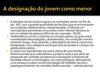  A abolição da escravatura agrava os contrastes sociais no fim do
séc. XIX, com a grande quantidade de famílias que se encontravam
em condições desfavoráveis, marginalizadas. A falta de um
mercado que assimilasse os escravos recém libertos deixava-os
em um estado de pobreza difícil de ser superado - RUAS
 Ambivalência social no tocante às crianças pobres, as quais eram
consideradas desprotegidas, abandonadas, em condições moral e
material. Surge, nesse período, a descoberta do menor como uma
designação, uma categoria social que está associada à criança e ao
adolescente pobres.
 O menor era considerado ora como vítima de uma família
desestruturada que o abandonou à própria sorte e que deve ser
amparado por medidas assistenciais (concepção humanista de
bondade natural e vitimização); ora como perigoso, delinqüente,
uma ameaça à ordem social (concepção da maldade natural e
patologia existente nas camadas desfavorecidas – individualismo).
 