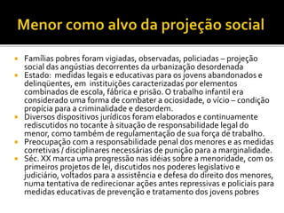  Famílias pobres foram vigiadas, observadas, policiadas – projeção
social das angústias decorrentes da urbanização desordenada
 Estado: medidas legais e educativas para os jovens abandonados e
delinqüentes, em instituições caracterizadas por elementos
combinados de escola, fábrica e prisão. O trabalho infantil era
considerado uma forma de combater a ociosidade, o vício – condição
propícia para a criminalidade e desordem.
 Diversos dispositivos jurídicos foram elaborados e continuamente
rediscutidos no tocante à situação de responsabilidade legal do
menor, como também de regulamentação de sua força de trabalho.
 Preocupação com a responsabilidade penal dos menores e as medidas
corretivas / disciplinares necessárias de punição para a marginalidade.
 Séc. XX marca uma progressão nas idéias sobre a menoridade, com os
primeiros projetos de lei, discutidos nos poderes legislativo e
judiciário, voltados para a assistência e defesa do direito dos menores,
numa tentativa de redirecionar ações antes repressivas e policiais para
medidas educativas de prevenção e tratamento dos jovens pobres
 