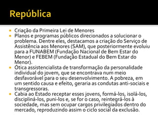  Criação da Primeira Lei de Menores
 Planos e programas públicos direcionados a solucionar o
problema. Dentre eles, destacamos a criação do Serviço de
Assistência aos Menores (SAM), que posteriormente evoluiu
para a FUNABEM (Fundação Nacional de Bem Estar do
Menor) e FEBEM (Fundação Estadual do Bem Estar do
Menor).
 Ótica assistencialista de transformação da personalidade
individual do jovem, que se encontrava num meio
desfavorável para o seu desenvolvimento. A pobreza, em
um sentido causa e efeito, geraria as condutas anti-sociais e
transgressoras.
 Cabia ao Estado receptar esses jovens, formá-los, isolá-los,
discipliná-los, puni-los e, se for o caso, reintegrá-los à
sociedade, mas sem ocupar cargos privilegiados dentro do
mercado, reproduzindo assim o ciclo social da exclusão.
 