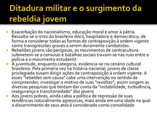  Exacerbação do nacionalismo, educação moral e amor à pátria.
Ressalta-se o mito do brasileiro dócil, hospitaleiro e democrático, de
forma a considerar todas as formas de contraposição à ordem vigente
como transgressões graves a serem duramente combatidas.
 Rebeliões jovens são perigosas, os movimentos de contracultura
submetem-se a censuras e batalhas sociais travam-se nas ruas entre a
polícia e o movimento estudantil.
 A juventude, enquanto categoria, evidencia-se no cenário cultural
brasileiro. Pela primeira vez na história nacional, jovens de classe
privilegiada ousam dirigir ações de contraposição à ordem vigente. A
esses “rebeldes sem causa” cabe uma intervenção no sentido de
compreender, investigar o motivo de suas “revoltas”; assim surgem as
diversas pesquisas que tentam dar conta da “instabilidade, turbulência,
insegurança e transitoriedade” dos jovens
 Aos jovens pobres, ainda cabia a política de repressão de suas
tendências naturalmente agressivas, mais ainda em uma idade na qual
o discernimento de seus atos é considerado como consolidado
 