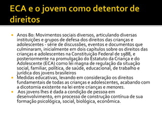  Anos 80: Movimentos sociais diversos, articulando diversas
instituições e grupos de defesa dos direitos das crianças e
adolescentes - série de discussões, eventos e documentos que
culminaram, inicialmente em dois capítulos sobre os direitos das
crianças e adolescentes na Constituição Federal de 1988, e
posteriormente na promulgação do Estatuto da Criança e do
Adolescente (ECA) como lei magna de regulação da situação
social, familiar, política, de saúde, educacional, de trabalho e
jurídica dos jovens brasileiros
 Medidas educativas, levando em consideração os direitos
fundamentais de todas as crianças e adolescentes, acabando com
a dicotomia existente na lei entre crianças e menores.
 Aos jovens lhes é dada a condição de pessoa em
desenvolvimento, em processo de construção contínua de sua
formação psicológica, social, biológica, econômica.
 