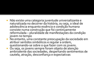  Não existe uma categoria juventude universalizante e
naturalizada no decorrer da história, ou seja, o ideal de
adolescência enquanto essência e condição humana
consiste numa construção que foi continuamente
reformulada – pluralidade de manifestações da condição
jovem no tempo
 No entanto, uma constante preocupação da sociedade em
atribuir sentidos simbólicos e regular a ordem,
questionando-se sobre o que fazer com os jovens.
 Ou seja, os jovens sempre foram objeto de atenção
ambivalente das sociedades, despertando sentimentos de
cautela, atração, desconfiança e expectativas
 