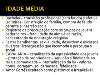  Bacheler – transição profissional (sem feudo) e afetiva
(solteiro) - Construção de família, compra de feudo
garante a inserção social
 Registros de preocupação com os grupos de jovens
baderneiros – fragilidade da alma e da razão,
necessitando de orientação religiosa
 Festas barulhentas, sexualidade, desordem e excessos
diversos:Transgressão que incomoda e preocupa o
social
 CAVALARIA – canalização da agressividade dos jovens
– proteção da propriedade – servidão e fidelidade ao
rei e a comunidade – internalização da lei -Valores:
honra, coragem, solidariedade, fidelidade
 Amor Cortês exaltado como platônico e irrealizável
 