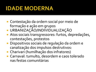  Contestação da ordem social por meio de
formação e ação em grupos
 URBANIZAÇÃO/INDIVIDUALIZAÇÃO
 Atos sociais transgressores: furtos, depredações,
contestações, protestos
 Dispositivos sociais de regulação da ordem e
canalização dos impulsos destrutivos:
 Charivari (humilhação dos infratores)
 Carnaval: tumulto, desordem e caos tolerado
nas festas comunitárias
 