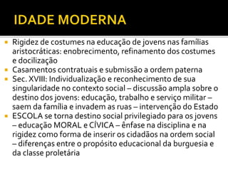  Rigidez de costumes na educação de jovens nas famílias
aristocráticas: enobrecimento, refinamento dos costumes
e docilização
 Casamentos contratuais e submissão a ordem paterna
 Sec. XVIII: Individualização e reconhecimento de sua
singularidade no contexto social – discussão ampla sobre o
destino dos jovens: educação, trabalho e serviço militar –
saem da família e invadem as ruas – intervenção do Estado
 ESCOLA se torna destino social privilegiado para os jovens
– educação MORAL e CÍVICA – ênfase na disciplina e na
rigidez como forma de inserir os cidadãos na ordem social
– diferenças entre o propósito educacional da burguesia e
da classe proletária
 