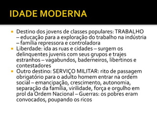  Destino dos jovens de classes populares:TRABALHO
– educação para a exploração do trabalho na indústria
– família repressora e controladora
 Liberdade: ida as ruas e cidades – surgem os
delinquentes juvenis com seus grupos e trajes
estranhos – vagabundos, baderneiros, libertinos e
contestadores
 Outro destino: SERVIÇO MILITAR: rito de passagem
obrigatório para o adulto homem entrar na ordem
social – emancipação, crescimento, autonomia,
separação da família, virilidade, força e orgulho em
prol da Ordem Nacional – Guerras: os pobres eram
convocados, poupando os ricos
 
