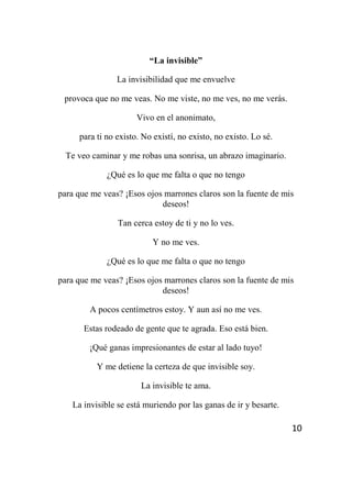 10
“La invisible”
La invisibilidad que me envuelve
provoca que no me veas. No me viste, no me ves, no me verás.
Vivo en el anonimato,
para ti no existo. No existí, no existo, no existo. Lo sé.
Te veo caminar y me robas una sonrisa, un abrazo imaginario.
¿Qué es lo que me falta o que no tengo
para que me veas? ¡Esos ojos marrones claros son la fuente de mis
deseos!
Tan cerca estoy de ti y no lo ves.
Y no me ves.
¿Qué es lo que me falta o que no tengo
para que me veas? ¡Esos ojos marrones claros son la fuente de mis
deseos!
A pocos centímetros estoy. Y aun así no me ves.
Estas rodeado de gente que te agrada. Eso está bien.
¡Qué ganas impresionantes de estar al lado tuyo!
Y me detiene la certeza de que invisible soy.
La invisible te ama.
La invisible se está muriendo por las ganas de ir y besarte.
 