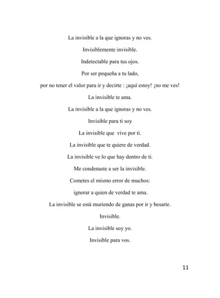 11
La invisible a la que ignoras y no ves.
Invisiblemente invisible.
Indetectable para tus ojos.
Por ser pequeña a tu lado,
por no tener el valor para ir y decirte : ¡aquí estoy! ¡no me ves!
La invisible te ama.
La invisible a la que ignoras y no ves.
Invisible para ti soy
La invisible que vive por ti.
La invisible que te quiere de verdad.
La invisible ve lo que hay dentro de ti.
Me condenaste a ser la invisible.
Cometes el mismo error de muchos:
ignorar a quien de verdad te ama.
La invisible se está muriendo de ganas por ir y besarte.
Invisible.
La invisible soy yo.
Invisible para vos.
 
