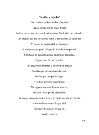 12
“Subidas y bajadas”
Flor, la chica de las subidas y bajadas.
Tengo golpes por no poder frenar,
heridas por no ver bien por donde camino. Confusión es confundir.
Las bajadas que me invitaron a subir y deshacerme de quien fui.
Y yo con mi ingenuidad las perseguí.
Y sin querer me perdí. Me perdí. Y nadie vino por mí.
Subí hasta lo más alto, donde pude tocar las nubes.
Bajadas tan fáciles de subir,
son engañosas, mienten y mienten sin piedad.
Subidas que me mostraron la cima.
Lo alto que uno puede llegar.
Y lo bajo que uno puede tocar.
Me cegó su encanto lleno de veneno,
me deje llevar por la adrenalina.
Tu enojo, tus consejos, tus gritos, no harán que me arrepienta.
Viviría mil veces más lo que viví.
Subidas y bajadas es lo que fui.
Veo lo positivo:
 