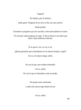 14
“Así es”
Por dentro, por el interior,
nadie ganó. Ninguno de los dos se fue con una sonrisa.
Nadie perdió.
Llorando te pregunto que nos sucedió, cómo descuidamos el amor.
Tú sin decir nada empacas tu ropa. Y ahí te observo sin saber qué
hacer. Qué ambiente enfermo.
Sí es que te veo, te voy a ver.
¿Quién garantiza que coincidamos en el mismo tiempo y lugar?
Así es, mi mejor amigo, adiós.
No soy la que ayer estaba sonriendo.
Así es, adiós.
No soy la que te abrazaba a más no poder.
No puedo estar mintiendo,
a cada rato muere algo dentro de mí.
Así es, adiós.
 