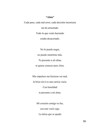 16
“Alma”
Cada paso, cada mal error, cada decisión incorrecta
me ha arrastrado.
Todo lo que venía haciendo
estaba desacertado.
No lo puedo negar,
no puedo mentirme más.
Te presento a mi alma,
te quiere conocer pero, bien.
Mis impulsos me hicieron ver mal,
la brisa sin ti es una caricia vacía.
Con humildad
te presento a mi alma.
Mi corazón contigo se fue,
con este vacío sigo.
La única que se quedo
 