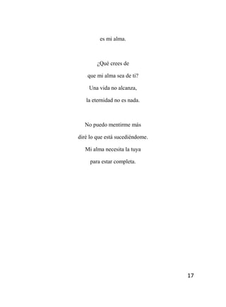 17
es mi alma.
¿Qué crees de
que mi alma sea de ti?
Una vida no alcanza,
la eternidad no es nada.
No puedo mentirme más
diré lo que está sucediéndome.
Mi alma necesita la tuya
para estar completa.
 