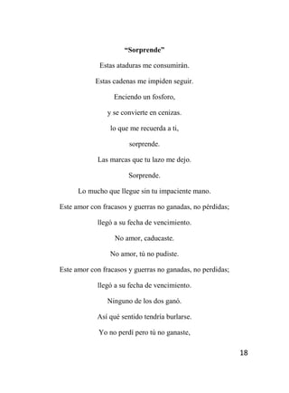 18
“Sorprende”
Estas ataduras me consumirán.
Estas cadenas me impiden seguir.
Enciendo un fosforo,
y se convierte en cenizas.
lo que me recuerda a ti,
sorprende.
Las marcas que tu lazo me dejo.
Sorprende.
Lo mucho que llegue sin tu impaciente mano.
Este amor con fracasos y guerras no ganadas, no pérdidas;
llegó a su fecha de vencimiento.
No amor, caducaste.
No amor, tú no pudiste.
Este amor con fracasos y guerras no ganadas, no perdidas;
llegó a su fecha de vencimiento.
Ninguno de los dos ganó.
Así qué sentido tendría burlarse.
Yo no perdí pero tú no ganaste,
 