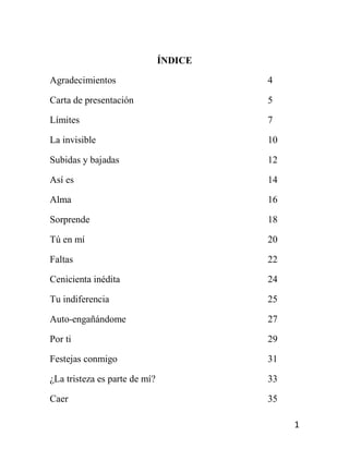 1
ÍNDICE
Agradecimientos 4
Carta de presentación 5
Límites 7
La invisible 10
Subidas y bajadas 12
Así es 14
Alma 16
Sorprende 18
Tú en mí 20
Faltas 22
Cenicienta inédita 24
Tu indiferencia 25
Auto-engañándome 27
Por ti 29
Festejas conmigo 31
¿La tristeza es parte de mí? 33
Caer 35
 
