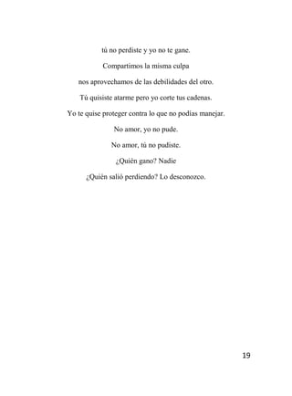 19
tú no perdiste y yo no te gane.
Compartimos la misma culpa
nos aprovechamos de las debilidades del otro.
Tú quisiste atarme pero yo corte tus cadenas.
Yo te quise proteger contra lo que no podías manejar.
No amor, yo no pude.
No amor, tú no pudiste.
¿Quién gano? Nadie
¿Quién salió perdiendo? Lo desconozco.
 