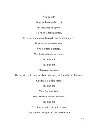 20
“Tú en mi”
Tú en mi la oscuridad eres,
me consume de a poco.
Tú en mi la fatalidad eres,
Tú en mi mortal como la mordedura de una serpiente.
Tú en mi cada vez más estas,
y yo a ciegas te persigo.
Mientras mantienes mis pasos.
Tú, tú en mí.
Tú, tú en mí.
Oscureces mis días.
Oscureces con fortuna mi alma, mi mente, mi desquicio adolescente.
Contigo a la deriva remo.
Tú, tú en mí.
Ya te has adueñado.
Has tomado el control absoluto.
Tú, tú en mí.
¡Te quiero, te quiero, te quiero tanto!
Dejo que me manejes con extrema dulzura.
 