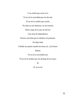 21
Y un cariño que crece en ti.
Tú en mi la oscuridad que me desvela.
Tú en mi la sombra que resiste.
Tú estás en mis fantasías, en mi corazón.
Hazte cargo de lo que me hiciste.
Una clase de dependencia.
Parezco una niña que te obedece sin protestar.
No digo nada.
Callada me quedo cuando me besas así. ¡Así besas!
Repito.
Tú en mi la oscuridad eres.
Tú en mi la sombra que me protege de los rayos.
Sí.
Sí, tú en mí.
 