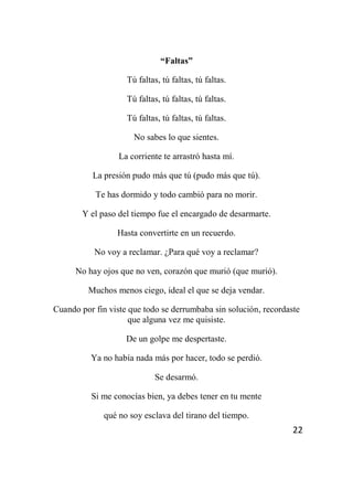 22
“Faltas”
Tú faltas, tú faltas, tú faltas.
Tú faltas, tú faltas, tú faltas.
Tú faltas, tú faltas, tú faltas.
No sabes lo que sientes.
La corriente te arrastró hasta mí.
La presión pudo más que tú (pudo más que tú).
Te has dormido y todo cambió para no morir.
Y el paso del tiempo fue el encargado de desarmarte.
Hasta convertirte en un recuerdo.
No voy a reclamar. ¿Para qué voy a reclamar?
No hay ojos que no ven, corazón que murió (que murió).
Muchos menos ciego, ideal el que se deja vendar.
Cuando por fin viste que todo se derrumbaba sin solución, recordaste
que alguna vez me quisiste.
De un golpe me despertaste.
Ya no había nada más por hacer, todo se perdió.
Se desarmó.
Si me conocías bien, ya debes tener en tu mente
qué no soy esclava del tirano del tiempo.
 