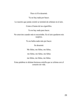 23
Pero si él lo desarmó.
Ya no hay nada por hacer.
Lo nuestro que jamás existió se terminó de esfumar en el aire.
Como el humo de tus cigarrillos.
Ya no hay nada para hacer.
No estuviste cuando más te necesitaba. En el aire quedaron mis
suspiros.
Ya no había nada más por hacer.
Se desarmó.
Me faltas, me faltas, me faltas,
me faltas, me faltas, me faltas
me faltas, me faltas, me faltas.
Estas palabras te delatan hermosa estrella que se esfuma con el
corazón sin vida.
 
