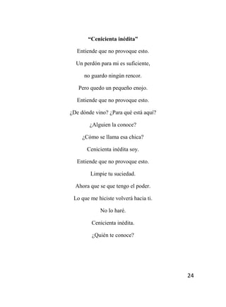 24
“Cenicienta inédita”
Entiende que no provoque esto.
Un perdón para mi es suficiente,
no guardo ningún rencor.
Pero quedo un pequeño enojo.
Entiende que no provoque esto.
¿De dónde vino? ¿Para qué está aquí?
¿Alguien la conoce?
¿Cómo se llama esa chica?
Cenicienta inédita soy.
Entiende que no provoque esto.
Limpie tu suciedad.
Ahora que se que tengo el poder.
Lo que me hiciste volverá hacia ti.
No lo haré.
Cenicienta inédita.
¿Quién te conoce?
 