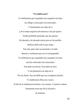 25
“Tu indiferencia”
Tu indiferencia que rasguñaba (sin rasguñar) mi alma,
me obligó a retroceder (sin retroceder).
Y (lentamente) me alejo de ti,
y de la nada surgieron advertencias a las que ignore.
Estaba prohibido pretender que me quieras.
He deseado y he deseado entrar pero no fue posible.
Hubiese dado todo lo que tengo,
Tan solo, para estar un momento a tu lado.
Besarte y confesarte que eres lo inimaginable.
Tu indiferencia que rasguñaba (sin rasguñar) mi alma,
me hizo retroceder (sin retroceder).
Este daño me hiciste. Este daño me hice.
Y (sin planearlo) me alejo de ti.
No soy fuerte. Soy tan débil que me avergüenza decirlo.
Tu indiferencia filosa me venció.
El filo de tu indiferencia lastimo a mi corazón. Y jamás lo sabrás.
Duramente tome por fin la iniciativa
de terminar.
 