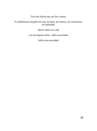 26
Con esta ilusión que me iba a matar.
Tu indiferencia rasguño mi cara, mi ropa, mis manos, mi consciencia,
mi intimidad.
Quise entrar a tu vida
y no me dejaste entrar. Adiós necesitado.
Adiós con necesidad.
 