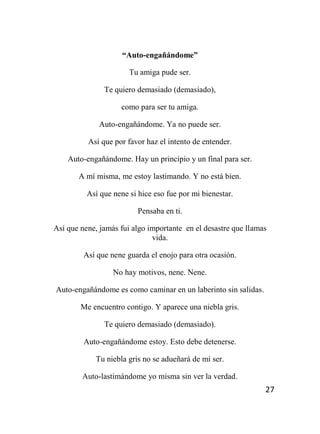 27
“Auto-engañándome”
Tu amiga pude ser.
Te quiero demasiado (demasiado),
como para ser tu amiga.
Auto-engañándome. Ya no puede ser.
Así que por favor haz el intento de entender.
Auto-engañándome. Hay un principio y un final para ser.
A mí misma, me estoy lastimando. Y no está bien.
Así que nene si hice eso fue por mi bienestar.
Pensaba en ti.
Así que nene, jamás fui algo importante en el desastre que llamas
vida.
Así que nene guarda el enojo para otra ocasión.
No hay motivos, nene. Nene.
Auto-engañándome es como caminar en un laberinto sin salidas.
Me encuentro contigo. Y aparece una niebla gris.
Te quiero demasiado (demasiado).
Auto-engañándome estoy. Esto debe detenerse.
Tu niebla gris no se adueñará de mí ser.
Auto-lastimándome yo misma sin ver la verdad.
 