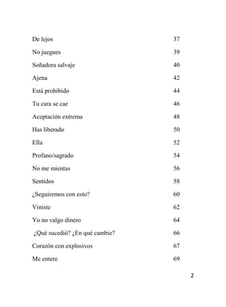 2
De lejos 37
No juegues 39
Soñadora salvaje 40
Ajena 42
Está prohibido 44
Tu cara se cae 46
Aceptación extrema 48
Has liberado 50
Ella 52
Profano/sagrado 54
No me mientas 56
Sentidos 58
¿Seguiremos con esto? 60
Viniste 62
Yo no valgo dinero 64
¿Qué sucedió? ¿En qué cambie? 66
Corazón con explosivos 67
Me entere 69
 