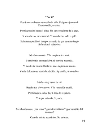 29
“Por ti”
Por ti muchacho me arrancaba la vida. Peligrosa juventud.
Cuestionable juventud.
Por ti apostaba hasta el alma. Sin ser consciente de lo eres.
Y sin saberlo, me enamoré. Y sin saberlo, todo regalé.
Solamente perdía el tiempo, tratando de que este noviazgo
disfuncional sobreviva.
Me abandonaste. Y la magia se terminó.
Cuando más te necesitaba, tú corriste asustado.
Y más triste estaba. Hasta las aves dejaron de cantar.
Y más doloroso se sentía la pérdida. Ay cariño, tú no sabes.
Estabas muy cerca de mí.
Besaba tus labios secos. Y la sensación murió.
Por ti todo lo daba. Por ti todo lo regalaba.
Y tú por mi nada. Sí, nada.
Me abandonaste, ¿por temor? ¿por desconfianza? ¿por suicidio del
corazón?
Cuando más te necesitaba. No estabas.
 