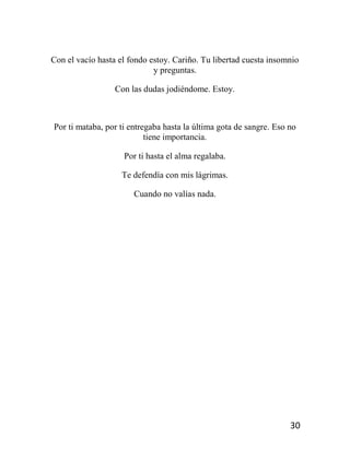 30
Con el vacío hasta el fondo estoy. Cariño. Tu libertad cuesta insomnio
y preguntas.
Con las dudas jodiéndome. Estoy.
Por ti mataba, por ti entregaba hasta la última gota de sangre. Eso no
tiene importancia.
Por ti hasta el alma regalaba.
Te defendía con mis lágrimas.
Cuando no valías nada.
 