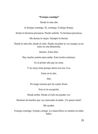 31
“Festejas conmigo”
Desde lo más alto
lo festejas conmigo. Sí, conmigo. Contigo festejo.
Siento tu hermosa presencia. Puedo sentirla. Tu hermosa presencia.
Me deseas lo mejor. Siempre lo hiciste.
Desde lo más alto, desde el cielo. Puedo escuchar tu voz aunque ya no
estés en esta dimensión.
Sonríes. Estás feliz.
Hay mucho camino para andar. Esto recién comienza.
Es el primer año que no estas.
Y no estoy triste porque ahora eres luz viva.
Estas en lo alto.
Alto.
No tengo razones por las cuales llorar.
Esto es la excepción.
Desde arriba. Desde el cielo me puedes ver.
Iluminas las huellas que voy marcando al andar. ¡Te quiero tanto!
Me ayudas.
Festejas conmigo. Festejo contigo. Lo maravilloso es sentirte en todos
lados.
 