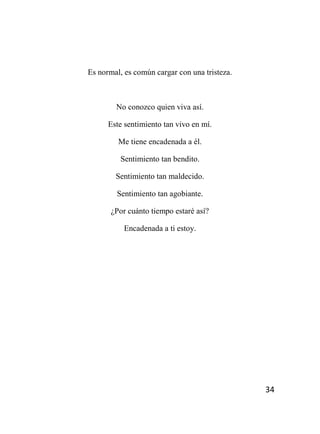 34
Es normal, es común cargar con una tristeza.
No conozco quien viva así.
Este sentimiento tan vivo en mí.
Me tiene encadenada a él.
Sentimiento tan bendito.
Sentimiento tan maldecido.
Sentimiento tan agobiante.
¿Por cuánto tiempo estaré así?
Encadenada a ti estoy.
 