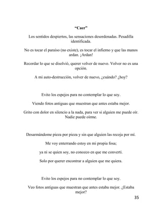 35
“Caer”
Los sentidos despiertos, las sensaciones desordenadas. Pesadilla
identificada.
No es tocar el paraíso (no existe), es tocar el infierno y que las manos
ardan. ¡Ardan!
Recordar lo que se disolvió, querer volver de nuevo. Volver no es una
opción.
A mi auto-destrucción, volver de nuevo, ¿cuándo? ¿hoy?
Evito los espejos para no contemplar lo que soy.
Viendo fotos antiguas que muestran que antes estaba mejor.
Grito con dolor en silencio a la nada, para ver si alguien me puede oír.
Nadie puede oírme.
Desarmándome pieza por pieza y sin que alguien las recoja por mí.
Me voy enterrando estoy en mi propia fosa;
ya ni se quien soy, no conozco en que me convertí.
Solo por querer encontrar a alguien que me quiera.
Evito los espejos para no contemplar lo que soy.
Veo fotos antiguas que muestran que antes estaba mejor. ¿Estaba
mejor?
 