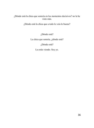 36
¿Dónde está la chica que sonreía en los momentos decisivos? no la he
visto más.
¿Dónde está la chica que a todo le veía lo bueno?
¿Dónde está?
La chica que sonreía, ¿dónde está?
¿Dónde está?
La estás viendo. Soy yo.
 