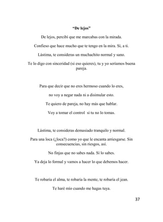 37
“De lejos”
De lejos, percibí que me marcabas con la mirada.
Confieso que hace mucho que te tengo en la mira. Sí, a ti.
Lástima, te consideras un muchachito normal y sano.
Te lo digo con sinceridad (si eso quieres), tu y yo seríamos buena
pareja.
Para que decir que no eres hermoso cuando lo eres,
no voy a negar nada ni a disimular esto.
Te quiero de pareja, no hay más que hablar.
Voy a tomar el control si tu no lo tomas.
Lástima, te consideras demasiado tranquilo y normal.
Para una loca (¿loca?) como yo que le encanta arriesgarse. Sin
consecuencias, sin riesgos, así.
No finjas que no sabes nada. Sí lo sabes.
Ya deja lo formal y vamos a hacer lo que debemos hacer.
Te robaría el alma, te robaría la mente, te robaría el jean.
Te haré mío cuando me hagas tuya.
 