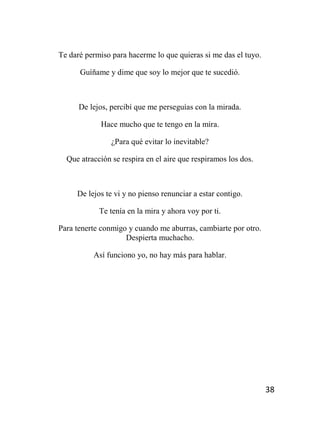 38
Te daré permiso para hacerme lo que quieras si me das el tuyo.
Guíñame y dime que soy lo mejor que te sucedió.
De lejos, percibí que me perseguías con la mirada.
Hace mucho que te tengo en la mira.
¿Para qué evitar lo inevitable?
Que atracción se respira en el aire que respiramos los dos.
De lejos te vi y no pienso renunciar a estar contigo.
Te tenía en la mira y ahora voy por ti.
Para tenerte conmigo y cuando me aburras, cambiarte por otro.
Despierta muchacho.
Así funciono yo, no hay más para hablar.
 