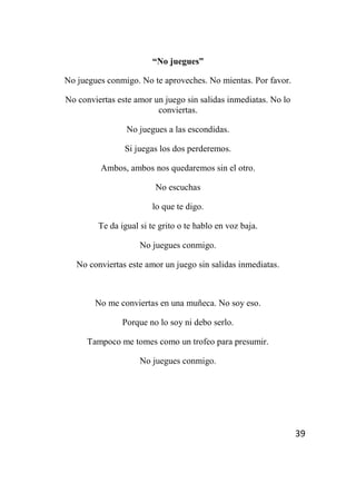 39
“No juegues”
No juegues conmigo. No te aproveches. No mientas. Por favor.
No conviertas este amor un juego sin salidas inmediatas. No lo
conviertas.
No juegues a las escondidas.
Si juegas los dos perderemos.
Ambos, ambos nos quedaremos sin el otro.
No escuchas
lo que te digo.
Te da igual si te grito o te hablo en voz baja.
No juegues conmigo.
No conviertas este amor un juego sin salidas inmediatas.
No me conviertas en una muñeca. No soy eso.
Porque no lo soy ni debo serlo.
Tampoco me tomes como un trofeo para presumir.
No juegues conmigo.
 