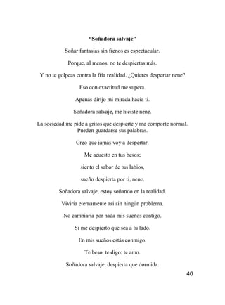 40
“Soñadora salvaje”
Soñar fantasías sin frenos es espectacular.
Porque, al menos, no te despiertas más.
Y no te golpeas contra la fría realidad. ¿Quieres despertar nene?
Eso con exactitud me supera.
Apenas dirijo mi mirada hacia ti.
Soñadora salvaje, me hiciste nene.
La sociedad me pide a gritos que despierte y me comporte normal.
Pueden guardarse sus palabras.
Creo que jamás voy a despertar.
Me acuesto en tus besos;
siento el sabor de tus labios,
sueño despierta por ti, nene.
Soñadora salvaje, estoy soñando en la realidad.
Viviría eternamente así sin ningún problema.
No cambiaría por nada mis sueños contigo.
Si me despierto que sea a tu lado.
En mis sueños estás conmigo.
Te beso, te digo: te amo.
Soñadora salvaje, despierta que dormida.
 