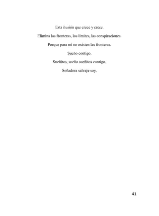 41
Esta ilusión que crece y crece.
Elimina las fronteras, los límites, las conspiraciones.
Porque para mí no existen las fronteras.
Sueño contigo.
Sueñitos, sueño sueñitos contigo.
Soñadora salvaje soy.
 